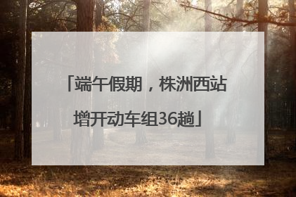 端午假期，株洲西站增开动车组36趟